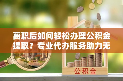 富民离职后如何轻松办理公积金提取？专业代办服务助力无忧