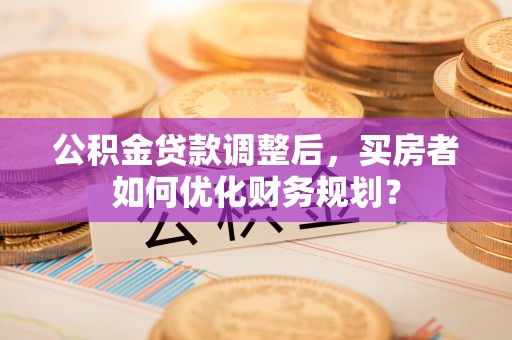 富民公积金贷款调整后，买房者如何优化财务规划？
