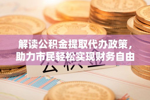 富民解读公积金提取代办政策，助力市民轻松实现财务自由