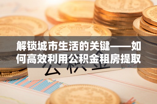 富民解锁城市生活的关键——如何高效利用公积金租房提取实现居住自由